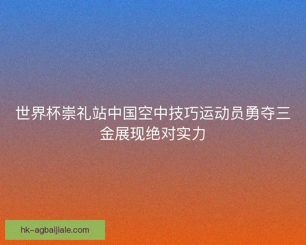 世界杯崇礼站中国空中技巧运动员勇夺三金展现绝对实力